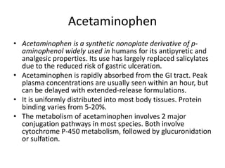 Acetaminophen Acetaminophen is a synthetic nonopiate derivative of p-aminophenol widely used in humans for its antipyretic and analgesic properties. Its use has largely replaced salicylatesdue to the reduced risk of gastric ulceration. Acetaminophen is rapidly absorbed from the GI tract. Peak plasma concentrations are usually seen within an hour, but can be delayed with extended-release formulations. It is uniformly distributed into most body tissues. Protein binding varies from 5-20%. The metabolism of acetaminophen involves 2 major conjugation pathways in most species. Both involve cytochrome P-450 metabolism, followed by glucuronidationor sulfation. 