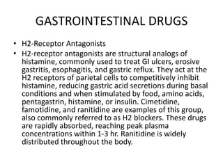 GASTROINTESTINAL DRUGSH2-Receptor AntagonistsH2-receptor antagonists are structural analogs of histamine, commonly used to treat GI ulcers, erosive gastritis, esophagitis, and gastric reflux. They act at the H2 receptors of parietal cells to competitively inhibit histamine, reducing gastric acid secretions during basal conditions and when stimulated by food, amino acids, pentagastrin, histamine, or insulin. Cimetidine, famotidine, and ranitidine are examples of this group, also commonly referred to as H2 blockers. These drugs are rapidly absorbed, reaching peak plasma concentrations within 1-3 hr. Ranitidine is widely distributed throughout the body.