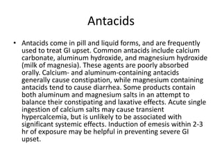 AntacidsAntacids come in pill and liquid forms, and are frequently used to treat GI upset. Common antacids include calcium carbonate, aluminum hydroxide, and magnesium hydroxide (milk of magnesia). These agents are poorly absorbed orally. Calcium- and aluminum-containing antacids generally cause constipation, while magnesium containing antacids tend to cause diarrhea. Some products contain both aluminum and magnesium salts in an attempt to balance their constipating and laxative effects. Acute single ingestion of calcium salts may cause transient hypercalcemia, but is unlikely to be associated with significant systemic effects. Induction of emesis within 2-3 hr of exposure may be helpful in preventing severe GI upset.