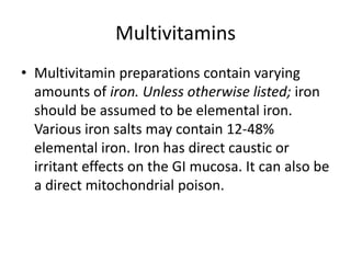 MultivitaminsMultivitamin preparations contain varying amounts of iron. Unless otherwise listed; iron should be assumed to be elemental iron. Various iron salts may contain 12-48% elemental iron. Iron has direct caustic or irritant effects on the GI mucosa. It can also be a direct mitochondrial poison.