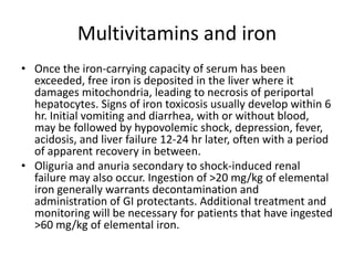 Multivitamins and ironOnce the iron-carrying capacity of serum has been exceeded, free iron is deposited in the liver where it damages mitochondria, leading to necrosis of periportalhepatocytes. Signs of iron toxicosis usually develop within 6 hr. Initial vomiting and diarrhea, with or without blood, may be followed by hypovolemic shock, depression, fever, acidosis, and liver failure 12-24 hr later, often with a period of apparent recovery in between.Oliguria and anuria secondary to shock-induced renal failure may also occur. Ingestion of >20 mg/kg of elemental iron generally warrants decontamination and administration of GI protectants. Additional treatment and monitoring will be necessary for patients that have ingested >60 mg/kg of elemental iron.