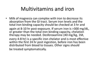 Multivitamins and ironMilk of magnesia can complex with iron to decrease its absorption from the GI tract. Serum iron levels and the total iron binding capacity should be checked at 3 hr and	again at 8-10 hr post-exposure. If serum iron is >300 mg/dL, or greater than the total iron binding capacity, chelation therapy may be needed. Desferoxamine (40 mg/kg, 1M,	every 4-8 hr) is a specific iron chelator and is most effective within the first 24 hr post ingestion, before iron has been distributed from blood to tissues. Other signs should	be treated symptomatically.