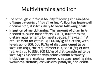Multivitamins and ironEven though vitamin A toxicity following consumption of large amounts of fish oil or bear's liver has been well documented, it is less likely to occur following acuteingestion of multivitamins. The amount of vitamin A needed to cause toxic effects is 10-1, 000 times the dietary requirements for most species. The vitamin A requirement for cats is 10, 000 IU/kg of diet fed, with levels up to 100, 000 IU/kg of diet considered to be safe. For dogs, the requirement is 3, 333 IU/kg of diet fed, with up to 333, 300 IU/kg of diet considered to be safe. Signs associated with acute vitamin A toxicity include general malaise, anorexia, nausea, peeling skin, weakness, tremors, convulsions, paralysis, and death.