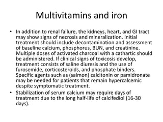Multivitamins and ironIn addition to renal failure, the kidneys, heart, and GI tract may show signs of necrosis and mineralization. Initial treatment should include decontamination and assessment of baseline calcium, phosphorus, BUN, and creatinine. Multiple doses of activated charcoal with a cathartic should be administered. If clinical signs of toxicosisdevelop, treatment consists of saline diuresis and the use of furosemide, corticosteroids, and phosphate binders. Specific agents such as (salmon) calcitonin or pamidronatemay be needed for patients that remain hypercalcemic despite symptomatic treatment.Stabilization of serum calcium may require days of treatment due to the long half-life of calcifediol (16-30 days).