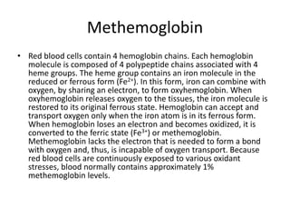 MethemoglobinRed blood cells contain 4 hemoglobin chains. Each hemoglobin molecule is composed of 4 polypeptide chains associated with 4 heme groups. The heme group contains an iron molecule in the reduced or ferrous form (Fe2+). In this form, iron can combine with oxygen, by sharing an electron, to form oxyhemoglobin. When oxyhemoglobin releases oxygen to the tissues, the iron molecule is restored to its original ferrous state. Hemoglobin can accept and transport oxygen only when the iron atom is in its ferrous form. When hemoglobin loses an electron and becomes oxidized, it is converted to the ferric state (Fe3+) or methemoglobin. Methemoglobin lacks the electron that is needed to form a bond with oxygen and, thus, is incapable of oxygen transport. Because red blood cells are continuously exposed to various oxidant stresses, blood normally contains approximately 1% methemoglobin levels.