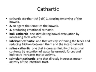 Catharticcathartic /ca·thar·tic/ (-tik) 1. causing emptying of the bowels.2. an agent that empties the bowels.3. producing emotional catharsis.bulk cathartic  one stimulating bowel evacuation by increasing fecal volume.lubricant cathartic  one that acts by softening the feces and reducing friction between them and the intestinal wall.saline cathartic  one that increases fluidity of intestinal contents by retention of water by osmotic forces and indirectly increases motor activity.stimulant cathartic  one that directly increases motor activity of the intestinal tract.
