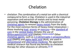 Chelationchelation.The combination of a metal ion with a chemical compound to form a ring. Chelation is used in the industrial separation and extraction of metals and to treat metal poisoning.Chelation therapy is the administration of chelating agents to remove heavy metals from the body. For the most common forms of heavy metal intoxication—those involving lead, arsenic or mercury—the standard of care in the United States dictates the use of dimercaptosuccinic acid (DMSA).[citation needed] Other chelating agents, such as 2,3-dimercapto-1-propanesulfonic acid (DMPS) and alpha lipoic acid (ALA), are used in conventional and alternative medicine. No approved medical research has found any benefits to chelation therapy for other diseases or ailments.[1][2]