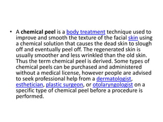 A chemical peel is a body treatment technique used to improve and smooth the texture of the facial skin using a chemical solution that causes the dead skin to slough off and eventually peel off. The regenerated skin is usually smoother and less wrinkled than the old skin. Thus the term chemical peel is derived. Some types of chemical peels can be purchased and administered without a medical license, however people are advised to seek professional help from a dermatologist, esthetician, plastic surgeon, or otolaryngologist on a specific type of chemical peel before a procedure is performed.