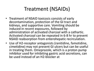 Treatment (NSAIDs)Treatment of NSAID toxicosis consists of early decontamination, protection of the GI tract and kidneys, and supportive care. Vomiting should be induced in recent exposures, followed by administration of activated charcoal with a cathartic. Activated charcoal can be repeated in 6-8 hr to prevent NSAID reabsorption from enterohepatic recirculation.Use of H2-receptor antagonists (ranitidine, famotidine, cimetidine) may not prevent GI ulcers but can be useful in treating them. Omeprazole, which is a proton pump inhibitor used for inhibiting gastric acid secretions, can be used instead of an H2-blocker at 