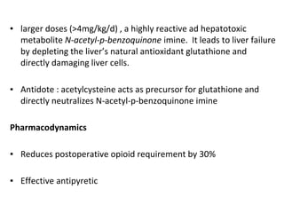 ▪ larger doses (>4mg/kg/d) , a highly reactive ad hepatotoxic
metabolite N-acetyl-p-benzoquinone imine. It leads to liver failure
by depleting the liver’s natural antioxidant glutathione and
directly damaging liver cells.
▪ Antidote : acetylcysteine acts as precursor for glutathione and
directly neutralizes N-acetyl-p-benzoquinone imine
Pharmacodynamics
▪ Reduces postoperative opioid requirement by 30%
▪ Effective antipyretic
 