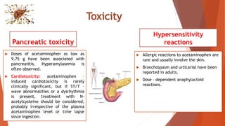 Pancreatic toxicity
 Doses of acetaminophen as low as
9.75 g have been associated with
pancreatitis. Hyperamylasemia is
often observed.
 Cardiotoxicity: acetaminophen –
induced cardiotoxicity is rarely
clinically significant, but if ST/T –
wave abnormalities or a dysrhythmia
is present, treatment with N-
acetylcysteine should be considered,
probably irrespective of the plasma
acetaminophen level or time lapse
since ingestion.
Hypersensitivity
reactions
 Allergic reactions to acetaminophen are
rare and usually involve the skin.
 Bronchospasm and urticarial have been
reported in adults.
 Dose – dependent anaphylactoid
reactions.
 