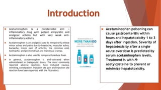  Acetaminophen is a nonsteroidal anti –
inflammatory drug with potent antipyretic and
analgesic actions but with very weak anti-
inflammatory activity.
 Acetaminophen is an analgesic used to temporarily relieve
minor aches and pains due to headache, muscular aches,
backache, minor pain of arthritis, the common cold,
toothache, and premenstrual and menstrual cramps.
 Acetaminophen is also used to temporarily reduce fever.
 In general, acetaminophen is well-tolerated when
administered in therapeutic doses. The most commonly
reported adverse reactions have included nausea,
vomiting, constipation. Injection site pain and injection site
reaction have been reported with the IV product.
 Acetaminophen poisoning can
cause gastroenteritis within
hours and hepatotoxicity 1 to 3
days after ingestion. Severity of
hepatotoxicity after a single
acute overdose is predicted by
serum acetaminophen levels.
Treatment is with N-
acetylcysteine to prevent or
minimize hepatotoxicity.
 