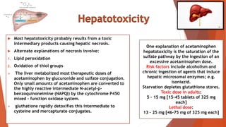  Most hepatotoxicity probably results from a toxic
intermediary products causing hepatic necrosis.
 Alternate explanations of necrosis involve:
1. Lipid peroxidation
2. Oxidation of thiol groups
 The liver metabolized most therapeutic doses of
acetaminophen by glucuronide and sulfate conjugation.
Only small amounts of acetaminophen are converted to
the highly reactive intermediate N-acetyl-p-
benzoquinoneimine (NAPQI) by the cytochrome P450
mixed – function oxidase system.
 gluthatione rapidly detoxifies this intermediate to
cysteine and mercapturate conjugates.
One explanation of acetaminophen
hepatotoxicity is the saturation of the
sulfate pathway by the ingestion of an
excessive acetaminophen dose.
Risk factors include alcoholism and
chronic ingestion of agents that induce
hepatic microsomal enzymes; e.g.
isoniazid.
Starvation depletes glutathione stores.
Toxic dose in adults:
5 – 15 mg [15-45 tablets of 325 mg
each]
Lethal dose:
13 – 25 mg [46-75 mg of 325 mg each]
 