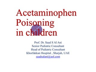 Acetaminophen
Poisoning
in children
Prof. Dr. Saad S Al Ani
Senior Pediatric Consultant
Head of Pediatric Consultant
Khorfakkan Hospital , Sharjah, UAE
saadsalani@aol.com
 