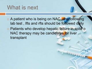 What is next
 A patient who is being on NAC , the following
lab test , lfts and rfts should be followed daily
 Patients who develop hepatic failure in spite o
NAC therapy may be candidates for liver
transplant
 