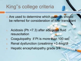 King’’s college criteria
 Are used to determine which patients should
be referred for consideration of liver transplant
1. Acidosis (Ph <7.3) after adequate fluid
resuscitation
2. Coagulopathy if Pt is more than 100 sec
3. Renal dysfunction (creatinine >3.4mg/dl
4. Hepatic encephalopathy grade 3/4
 