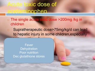 Acute toxic dose of
acetaminophen
 The single acute toxic dose >200mg /kg in
children
 Supratherapeutic dose>75mg/kg/d can lead
to hepatic injury in some children,especially
in the setting of
Fever
Dehydration
Poor nutrition
Dec glutathione stores
 