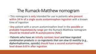 The Rumack-Matthew nomogram
• This nomogram is only intended for use in patients who present
within 24 hr of a single acute acetaminophen ingestion with a known
time of ingestion
• Any patient with a serum acetaminophen level in the possible or
probable hepatotoxicity range per the Rumack-Matthew nomogram
should be treated with N-acetylcysteine (NAC)
• Patients who have an initially nontoxic level and have ingested
combination products or co-ingestants that can slow GI motility (e.g.,
diphenhydramine, opioids) should have a second acetaminophen
level drawn 6-8 hr after ingestion
 