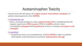 Acetaminophen Toxicity
• Results from the formation of a highly reactive intermediate metabolite, N-
acetyl-p-benzoquinone imine (NAPQI)
• In therapeutic use:
Only a small percentage of a dose (approximately 5%) is metabolized by the
hepatic cytochrome P450 enzyme CYP2E1 to NAPQI, which is then
immediately conjugated with glutathione to form a nontoxic mercapturic acid
conjugate.
• In overdose:
 Glutathione stores are overwhelmed, and free NAPQI is able to combine
with hepatic macromolecules to produce hepatocellular damage
 