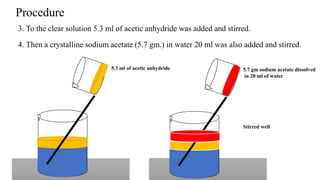 3. To the clear solution 5.3 ml of acetic anhydride was added and stirred.
5.3 ml of acetic anhydride 5.7 gm sodium acetate dissolved
in 20 ml of water
4. Then a crystalline sodium acetate (5.7 gm.) in water 20 ml was also added and stirred.
Procedure
Stirred well
 