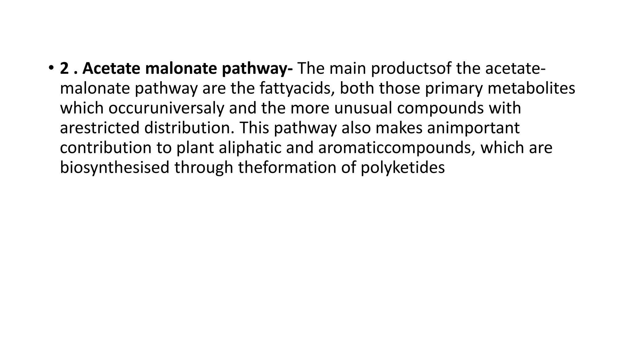 • 2 . Acetate malonate pathway- The main productsof the acetate-
malonate pathway are the fattyacids, both those primary metabolites
which occuruniversaly and the more unusual compounds with
arestricted distribution. This pathway also makes animportant
contribution to plant aliphatic and aromaticcompounds, which are
biosynthesised through theformation of polyketides
 