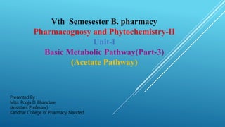 Vth Semesester B. pharmacy
Pharmacognosy and Phytochemistry-II
Unit-I
Basic Metabolic Pathway(Part-3)
(Acetate Pathway)
Presented By :
Miss. Pooja D. Bhandare
(Assistant Professor)
Kandhar College of Pharmacy, Nanded
 