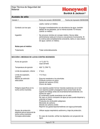 Hoja Técnica de Seguridad del
Material
Acetato de etilo
Versión 1 Fecha de revisión 06/09/2008 Fecha de impresión 06/09/2008
Pagina 3 / 10
usarla. Llamar un médico.
Contacto con los ojos : Enjuagar inmediatamente con abundancia de agua, también
debajo de los párpados, por lo menos durante 15 minutos.
Llamar un médico.
Ingestión : No provocar vómitos sin consejo médico. Nunca debe
administrarse nada por la boca a una persona inconsciente. Si
la víctima está completamente consciente, darle un vaso entero
de agua. Llamar un médico.
Notas para el médico
Tratamiento : Tratar sintomáticamente.
SECCIÓN 5. MEDIDAS DE LUCHA CONTRA INCENDIOS
Punto de ignición : -4 °C (25 °F)
copa cerrada
Temperatura de ignición : 426 °C (799 °F)
Límite de explosión, inferior : 2 %(v)
Límite de explosión,
superior
: 11.5 %(v)
Medios de extinción
adecuados
: Espuma resistente a los alcoholes
Producto químico en polvo
Dióxido de carbono (CO2)
Chorro de niebla
Peligros específicos en la
lucha contra incendios
: Los vapores pueden formar mezclas explosivas con el aire.
Los vapores pueden propagarse hacia zonas fuera de los
lugares de trabajo antes de encenderse/retrocendiendo a la
fuente de vapor.*
El contenedor puede reventarse con el calor.
No usar un chorro compacto de agua ya que puede dispersar y
extender el fuego.
Productos de combustión peligrosos
Monóxido de carbono
Dióxido de carbono (CO2)
Reprimir los gases/vapores/neblinas con agua pulverizada.
Equipo de protección
especial para el personal de
lucha contra incendios
: Utilizar equipo respiratorio autónomo y traje de protección.
Consejos adicionales : En caso de incendio, enfriar los depósitos con proyección de
agua.
 
