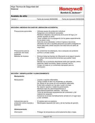 Hoja Técnica de Seguridad del
Material
Acetato de etilo
Versión 1 Fecha de revisión 06/09/2008 Fecha de impresión 06/09/2008
Pagina 4 / 10
SECCIÓN 6. MEDIDAS EN CASO DE LIBERACIÓN ACCIDENTAL
Precauciones personales : Utilícese equipo de protección individual.
Asegúrese una ventilación apropiada.
Mantener alejadas a las personas de la zona de fuga y en
sentido opuesto al viento.
Tener cuidado con la propagación de los gases especialmente
en los pisos s aire.
Aísle las zonas afectadas. Limite el ingreso a las zonas
afectadas tan sólo a aquellas personas que estén protegidas en
forma adecuada (véase sección 8 de esta ficha de datos de
seguridad).
Precauciones para la
protección del medio
ambiente
: No contaminar los estanques, rios o acequias con producto
químico o envase usado.
Métodos de limpieza : Eliminar todas las fuentes de inflamación si es seguro hacerlo.
No utilizar instrumentos/herramientas que puedan hacer
chispas.
Recojer con un producto absorbente inerte (por ejemplo, arena,
diatomita, fijador de ácidos, fijador universal, serrín).
Cargar con pala en un contenedor apropiado para su
eliminación.
SECCIÓN 7. MANIPULACIÓN Y ALMACENAMIENTO
Manipulación
Manipulación : Líquido y vapores inflamables
Tenga cuidado al abrir los recipientes ya utilizados.
No utilizar en las zonas sin una ventilación adecuada.
Evitar todo contacto con los ojos, la piel o la ropa.
No respirar vapores o niebla de pulverización.
Mantener lejos de calor/chispas/llamas al
descubierto/superficies calientes. - No fumar.
Toma de tierra/enlace equipotencial del contenedor y del
material de recepción.
Conservar el envase herméticamente cerrado en un lugar seco
y bien ventilado.
Indicaciones para la
protección contra incendio y
explosión
: El residuo seco es explosivo.
Manténgase separado del calor y de las fuentes de ignición.
Almacenamiento
Información : Proteger de temperaturas extremadamente altas o bajas.
 
