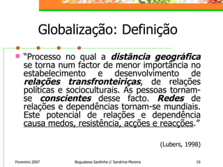 “ Processo no qual a  distância geográfica  se torna num factor de menor importância no estabelecimento e desenvolvimento de  relações transfronteiriças , de relações políticas e socioculturais. As pessoas tornam-se  conscientes  desse facto.  Redes  de relações e dependências tornam-se mundiais. Este potencial de relações e dependência  causa medos, resistência, acções e reacções .” (Lubers, 1998) Globalização: Definição Fevereiro 2007 Boguslawa Sardinha // Sandrina Moreira 