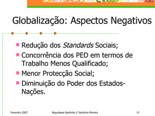 Globalização: Aspectos Negativos Redução dos  Standards  Sociais; Concorrência dos PED em termos de Trabalho Menos Qualificado; Menor Protecção Social; Diminuição do Poder dos Estados-Nações. Fevereiro 2007 Boguslawa Sardinha // Sandrina Moreira 