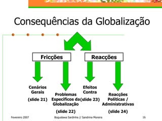 Consequências da Globalização Fevereiro 2007 Boguslawa Sardinha // Sandrina Moreira Fricções Reacções Cenários Gerais (slide 21) Problemas Específicos da Globalização (slide 22) Efeitos Contra (slide 23) Reacções Políticas / Administrativas (slide 24) 