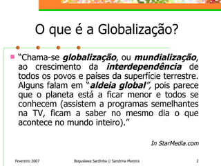 O que é a Globalização? “ Chama-se  globalização , ou  mundialização , ao crescimento da  interdependência  de todos os povos e países da superfície terrestre. Alguns falam em “ aldeia global ”,  pois parece que o planeta está a ficar menor e todos se conhecem (assistem a programas semelhantes na TV, ficam a saber no mesmo dia o que acontece no mundo inteiro).” In StarMedia.com Fevereiro 2007 Boguslawa Sardinha // Sandrina Moreira 