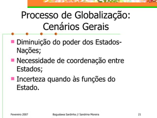 Processo de Globalização: Cenários Gerais Diminuição do poder dos Estados-Nações; Necessidade de coordenação entre Estados; Incerteza quando às funções do Estado. Fevereiro 2007 Boguslawa Sardinha // Sandrina Moreira 