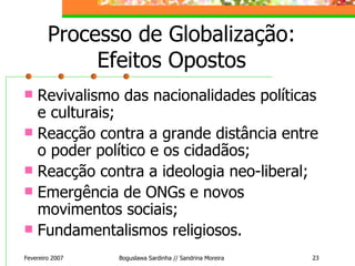 Processo de Globalização: Efeitos Opostos Revivalismo das nacionalidades políticas e culturais; Reacção contra a grande distância entre o poder político e os cidadãos; Reacção contra a ideologia neo-liberal; Emergência de ONGs e novos movimentos sociais; Fundamentalismos religiosos. Fevereiro 2007 Boguslawa Sardinha // Sandrina Moreira 