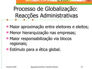 Processo de Globalização:  Reacções Administrativas Maior aproximação entre eleitores e eleitos; Menor hierarquização nas empresas; Maior responsabilização via blocos regionais; Estímulo para a ética global. Fevereiro 2007 Boguslawa Sardinha // Sandrina Moreira 
