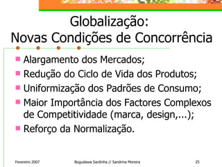 Globalização:  Novas Condições de Concorrência Alargamento dos Mercados; Redução do Ciclo de Vida dos Produtos; Uniformização dos Padrões de Consumo; Maior Importância dos Factores Complexos de Competitividade (marca, design,...); Reforço da Normalização. Fevereiro 2007 Boguslawa Sardinha // Sandrina Moreira 