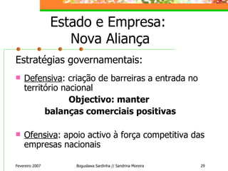 Estado e Empresa:  Nova Aliança Estratégias governamentais: Defensiva : criação de barreiras a entrada no território nacional Objectivo: manter  balanças comerciais positivas Ofensiva : apoio activo à força competitiva das empresas nacionais Fevereiro 2007 Boguslawa Sardinha // Sandrina Moreira 