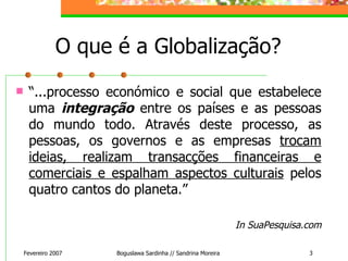 O que é a Globalização? “ ...processo económico e social que estabelece uma  integração  entre os países e as pessoas do mundo todo. Através deste processo, as pessoas, os governos e as empresas  trocam ideias, realizam transacções financeiras e comerciais e espalham aspectos culturais  pelos quatro cantos do planeta.” In SuaPesquisa.com Fevereiro 2007 Boguslawa Sardinha // Sandrina Moreira 