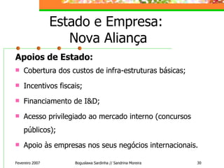 Estado e Empresa:  Nova Aliança Apoios de Estado: Cobertura dos custos de infra-estruturas básicas; Incentivos fiscais; Financiamento de I&D; Acesso privilegiado ao mercado interno (concursos públicos); Apoio às empresas nos seus negócios internacionais. Fevereiro 2007 Boguslawa Sardinha // Sandrina Moreira 