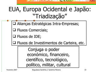 EUA, Europa Ocidental e Japão: “Triadização” Fevereiro 2007 Boguslawa Sardinha // Sandrina Moreira Alianças Estratégicas Intra-Empresas; Fluxos Comerciais; Fluxos de IDE; Fluxos de Investimentos de Carteira, etc. Conjuga o poder  económico, financeiro, científico, tecnológico,  político, militar, cultural 