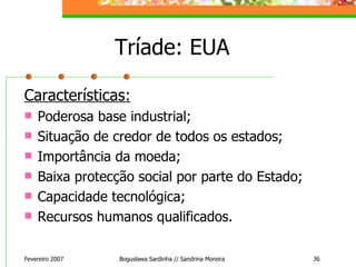 Tríade:  EUA Características: Poderosa base industrial; Situação de credor de todos os estados; Importância da moeda; Baixa protecção social por parte do Estado; Capacidade tecnológica; Recursos humanos qualificados. Fevereiro 2007 Boguslawa Sardinha // Sandrina Moreira 