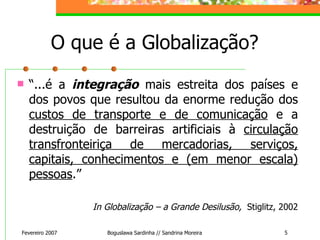 O que é a Globalização? “ ...é a  integração  mais estreita dos países e dos povos que resultou da enorme redução dos  custos de transporte e de comunicação  e a destruição de barreiras artificiais à  circulação transfronteiriça de mercadorias, serviços, capitais, conhecimentos e (em menor escala) pessoas .” In Globalização – a Grande Desilusão,  Stiglitz, 2002 Fevereiro 2007 Boguslawa Sardinha // Sandrina Moreira 