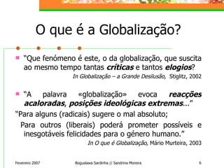 O que é a Globalização? “ Que fenómeno é este, o da globalização, que suscita ao mesmo tempo tantas  críticas  e tantos  elogios ? In Globalização – a Grande Desilusão,  Stiglitz, 2002 “ A palavra «globalização» evoca  reacções acaloradas ,  posições ideológicas extremas ...” “ Para alguns (radicais) sugere o mal absoluto;  Para outros (liberais) poderá prometer possíveis e inesgotáveis felicidades para o género humano.” In O que é Globalização,  Mário Murteira, 2003 Fevereiro 2007 Boguslawa Sardinha // Sandrina Moreira 