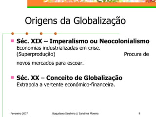 Origens da Globalização Séc. XIX – Imperalismo ou Neocolonialismo  Economias industrializadas em crise.  (Superprodução)  Procura de novos mercados para escoar.   Séc. XX  –  Conceito de Globalização  Extrapola a vertente económico-financeira. Fevereiro 2007 Boguslawa Sardinha // Sandrina Moreira 