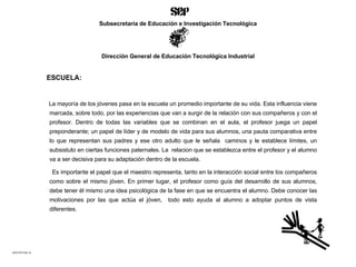 ESCUELA: La mayoría de los jóvenes pasa en la escuela un promedio importante de su vida. Esta influencia viene marcada, sobre todo, por las experiencias que van a surgir de la relación con sus compañeros y con el profesor. Dentro de todas las variables que se combinan en el aula, el profesor juega un papel preponderante; un papel de líder y de modelo de vida para sus alumnos, una pauta comparativa entre lo que representan sus padres y ese otro adulto que le señala  caminos y le establece límites, un subsistuto en ciertas funciones paternales. La  relacion que se establezca entre el profesor y el alumno va a ser decisiva para su adaptación dentro de la escuela. Es importante el papel que el maestro representa, tanto en la interacción social entre los compañeros como sobre el mismo jóven. En primer lugar, el profesor como guía del desarrollo de sus alumnos, debe tener él mismo una idea psicológica de la fase en que se encuentra el alumno. Debe conocer las motivaciones por las que actúa el jóven,  todo esto ayuda al alumno a adoptar puntos de vista diferentes.  ACETATO No.14 Subsecretaría de Educación e Investigación Tecnológica Dirección General de Educación Tecnológica Industrial 