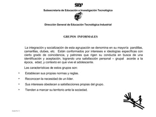 GRUPOS  INFORMALES La integración y socialización de esta agrupación se denomina en su mayoría  pandillas, camarillas, clubes, etc.  Están conformados por intereses e ideologías específicas con cierto grado de coincidencia, y patrones que rigen su conducta en busca de una identificación y aceptación, logrando una satisfacción personal – grupal  acorde a la época,  edad, y contexto en que vive el adolescente. Las características de estos grupos son: Establecen sus propias normas y reglas. Reconocen la necesidad de un líder. Sus intereses obedecen a satisfacciones propias del grupo. Tienden a marcar su territorio ante la sociedad . Acetato No. 21 Subsecretaría de Educación e Investigación Tecnológica Dirección General de Educación Tecnológica Industrial 