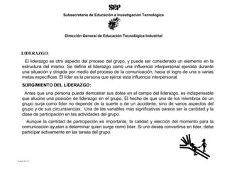 LIDERAZGO : El liderazgo es otro aspecto del proceso del grupo, y puede ser considerado un elemento en la estructura del mismo. Se define el liderazgo como una influencia interpersonal ejercida durante una situación y dirigida por medio del proceso de la comunicación, hacia el logro de una o varias metas específicas. El líder es la persona que ejerce esta influencia interpersonal. SURGIMIENTO DEL LIDERAZGO: Antes que una persona pueda demostrar sus dotes en el campo del liderazgo, es indispensable que alucine una posición de liderazgo en el grupo. El hecho de que uno de los miembros de un grupo surja como líder no depende de la suerte o de un accidente, sino de varios aspectos del grupo y de sus circunstancias.  Una de las variables más significativas parece ser la cantidad y la clase de participación en las actividades del grupo.  Aunque la cantidad de participación es importante, la calidad y elección del momento para la comunicación ayudan a determinar quien surge como líder. Si uno desea convertirse en líder, debe participar activamente en las tareas del grupo.  Acetato No. 22 Subsecretaría de Educación e Investigación Tecnológica Dirección General de Educación Tecnológica Industrial 