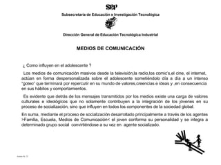 MEDIOS DE COMUNICACIÓN ¿ Como influyen en el adolescente ? Los medios de comunicación masivos desde la televisión,la radio,los comic’s,el cine, el internet,  actúan en forma despersonalizada sobre el adolescente sometiéndolo día a día a un intenso “goteo” que terminará por repercutir en su mundo de valores,creencias e ideas y ,en consecuencia  en sus hábitos y comportamientos. Es evidente que detrás de los mensajes transmitidos por los medios existe una carga de valores culturales e ideológicos que no solamente contribuyen a la integración de los jóvenes en su proceso de socialización, sino que influyen en todos los componentes de la sociedad global. En suma, mediante el proceso de socialización desarrollado principalmente a través de los agentes >Familia, Escuela, Medios de Comunicación< el joven conforma su personalidad y se integra a determinado grupo social  convirtiéndose a su vez en  agente socializado. Acetato No. 25 Subsecretaría de Educación e Investigación Tecnológica Dirección General de Educación Tecnológica Industrial 