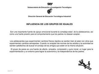 INFLUENCIA DE LOS GRUPOS DE IGUALES Son una importante fuente de apoyo emocional durante la compleja edad  de la adolescencia, así como una fuerte presión para el comportamiento que los padres no desean aceptar. Los adolescentes que experimentan cambios físicos rápidos se sienten bien al estar con otros que experimentan cambios semejantes. Cuando no aceptan las normas de los adultos y la autoridad se sienten satisfechos de buscar el consejo de los amigos que están en la misma situación. El grupo de pares es una fuente de afecto, simpatía, compresión y guía moral, un lugar para la experimentación y un entorno para lograr la autonomía y la independencia de los padres. Acetato No. 30 Subsecretaría de Educación e Investigación Tecnológica Dirección General de Educación Tecnológica Industrial 
