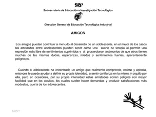 AMIGOS Los amigos pueden contribuir a menudo al desarrollo de un adolescente, en el mejor de los casos las amistades entre adolescentes pueden servir como una  suerte de terapia al permitir una expresión más libre de sentimientos suprimidos y  al  proporcionar testimonios de que otros tienen muchas de las mismas dudas, esperanzas, miedos y sentimientos fuertes, aparentemente peligrosos. Cuando el adolescente ha encontrado un amigo que realmente comprende, estima y aprecia, entonces le puede ayudar a definir su propia identidad, a sentir confianza en la misma y orgullo por ella, pero en ocasiones, por su propia intensidad estas amistades corren peligros con mayor facilidad que en los adultos, los cuales suelen hacer demandas y producir satisfacciones más modestas, que la de los adolescentes.  Acetato No. 31 Subsecretaría de Educación e Investigación Tecnológica Dirección General de Educación Tecnológica Industrial 